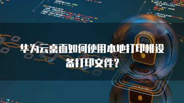 华为云桌面如何使用本地打印机设备打印文件?