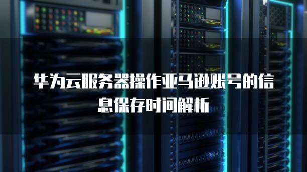 华为云服务器操作亚马逊账号的信息保存时间解析