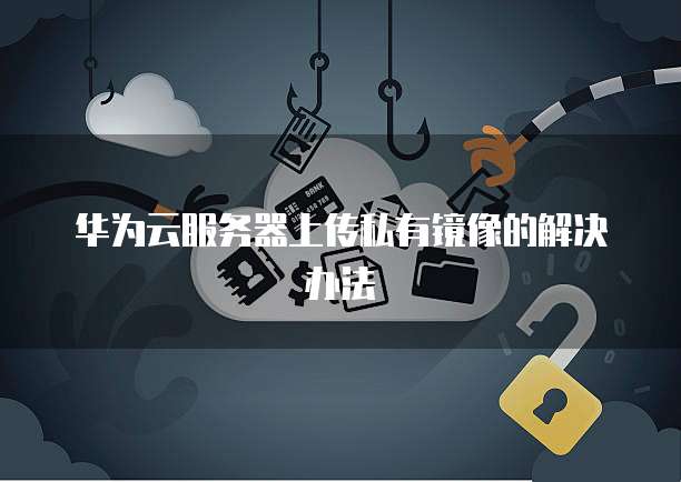 华为云服务器上传私有镜像的解决办法