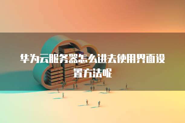 华为云服务器怎么进去使用界面设置方法呢