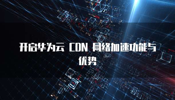 开启华为云 CDN 网络加速功能与优势