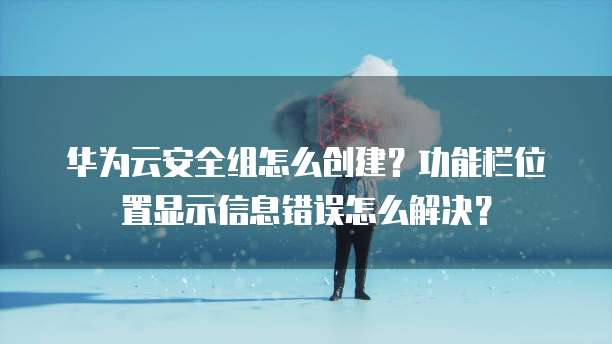 华为云安全组怎么创建?功能栏位置显示信息错误怎么解决?