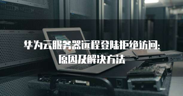 华为云服务器远程登陆拒绝访问:原因及解决方法