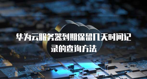 华为云服务器到期保留几天时间记录的查询方法