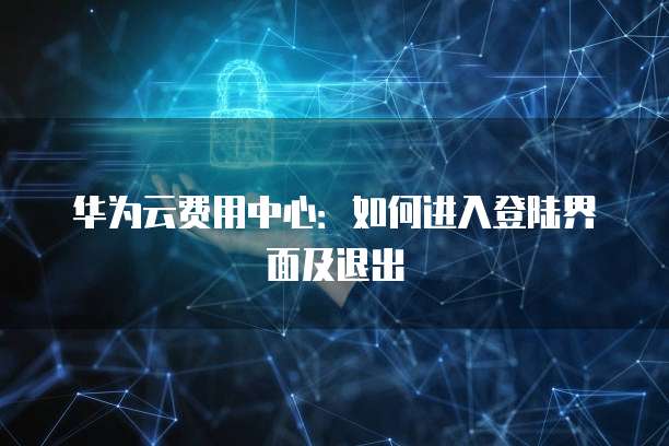 华为云费用中心:如何进入登陆界面及退出
