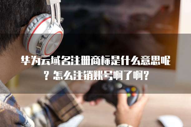 华为云域名注册商标是什么意思呢?怎么注销账号啊了啊?