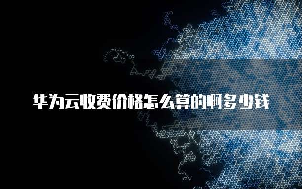 华为云收费价格怎么算的啊多少钱