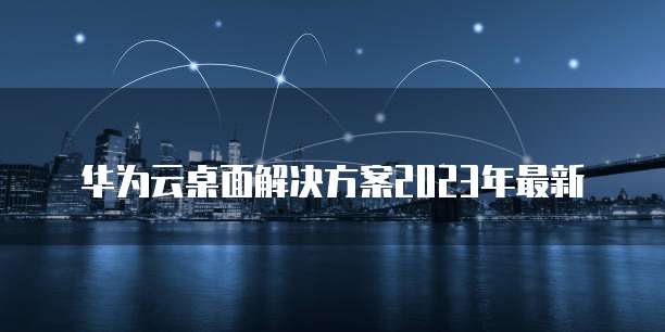 华为云桌面解决方案2023年最新