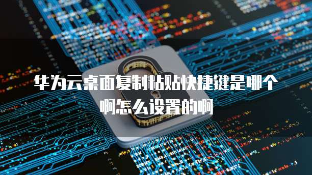 华为云桌面复制粘贴快捷键是哪个啊怎么设置的啊