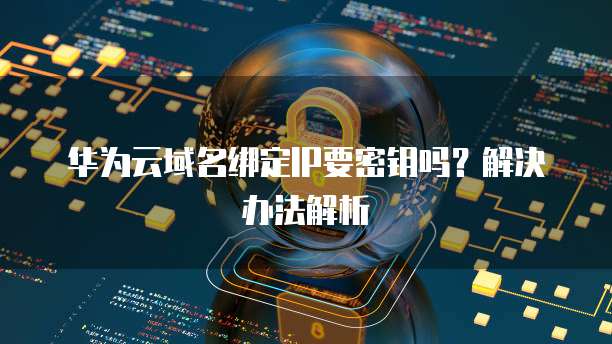 华为云域名绑定IP要密钥吗？解决办法解析