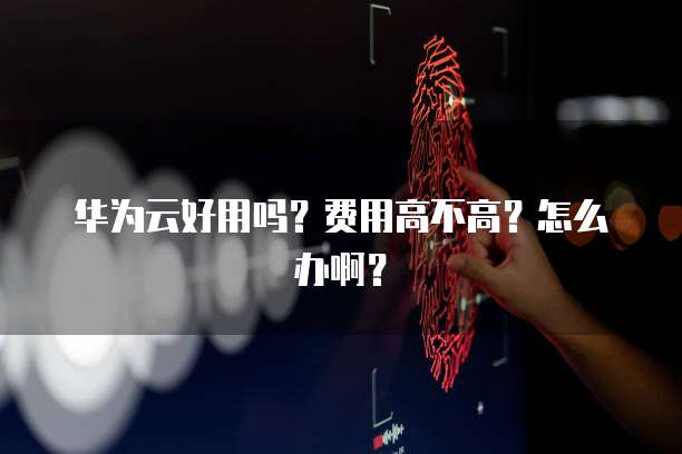 华为云好用吗?费用高不高?怎么办啊?