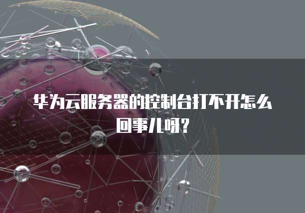 华为云服务器的控制台打不开怎么回事儿呀?