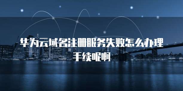 华为云域名注册服务失败怎么办理手续呢啊