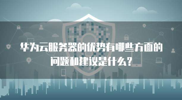 华为云服务器的优势有哪些方面的问题和建议是什么?