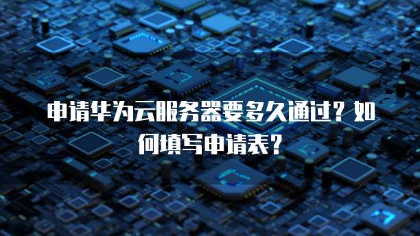 申请华为云服务器要多久通过?如何填写申请表?