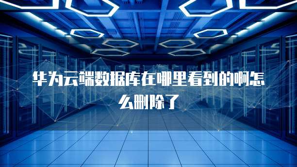 华为云端数据库在哪里看到的啊怎么删除了