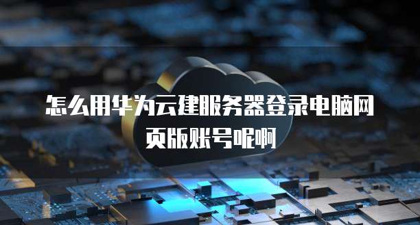 怎么用华为云建服务器登录电脑网页版账号呢啊
