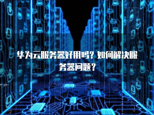 华为云服务器好用吗?如何解决服务器问题?