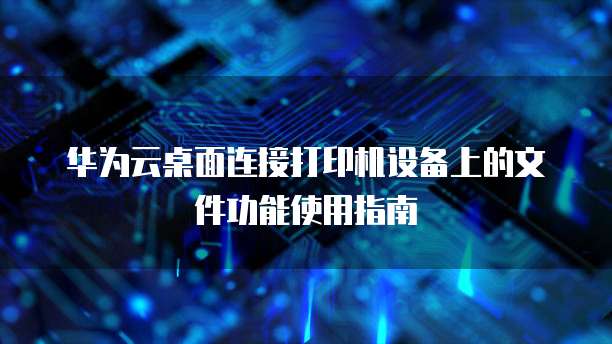 华为云桌面连接打印机设备上的文件功能使用指南