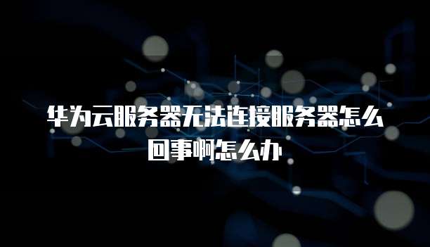 华为云服务器无法连接服务器怎么回事啊怎么办
