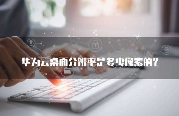 华为云桌面分辨率是多少像素的?