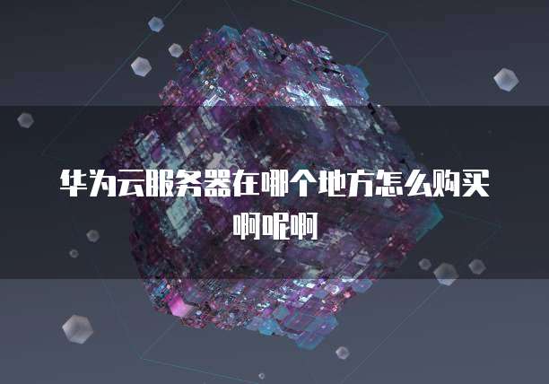 华为云服务器在哪个地方怎么购买啊呢啊