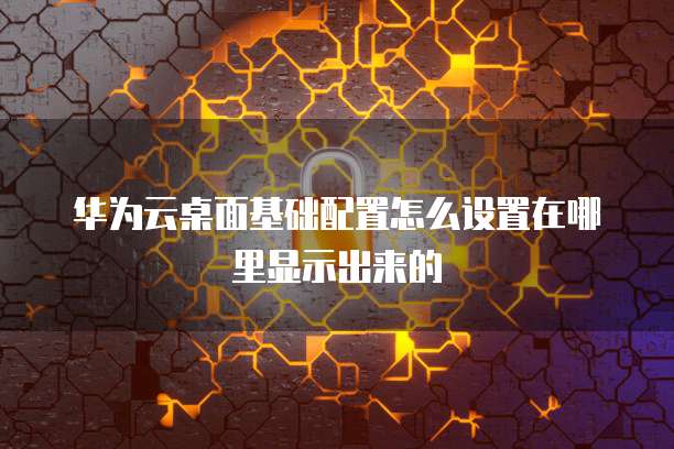 华为云桌面基础配置怎么设置在哪里显示出来的