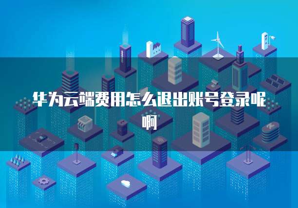 华为云端费用怎么退出账号登录呢啊
