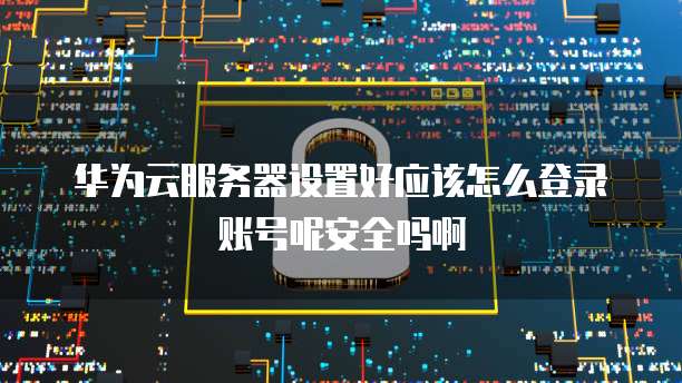 华为云服务器设置好应该怎么登录账号呢安全吗啊