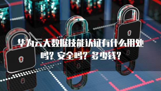 华为云大数据技能认证有什么用处吗?安全吗?多少钱?