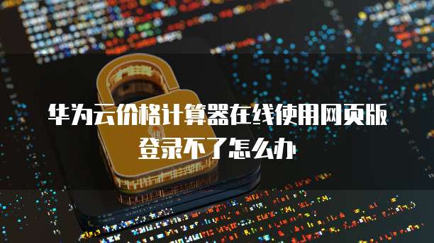 华为云价格计算器在线使用网页版登录不了怎么办