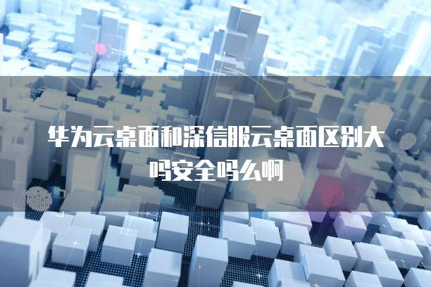 华为云桌面和深信服云桌面区别大吗安全吗么啊