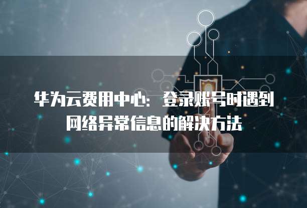 华为云费用中心:登录账号时遇到网络异常信息的解决方法
