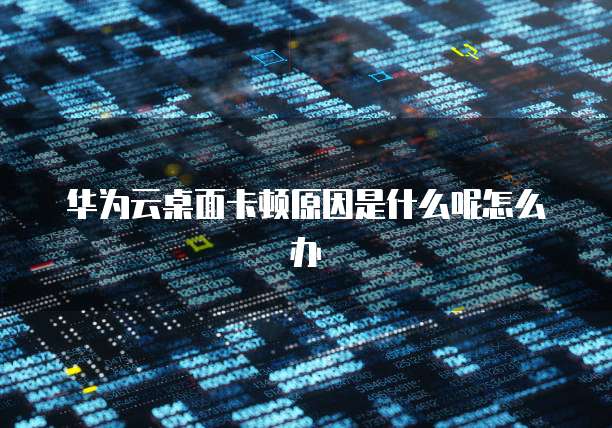 华为云桌面卡顿原因是什么呢怎么办