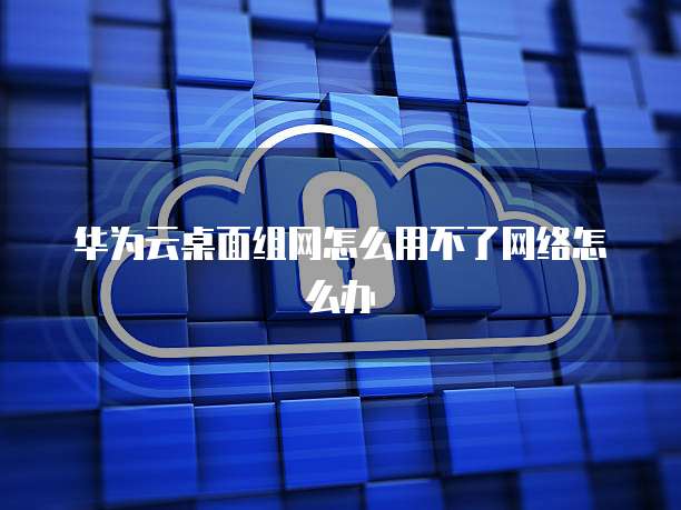 华为云桌面组网怎么用不了网络怎么办