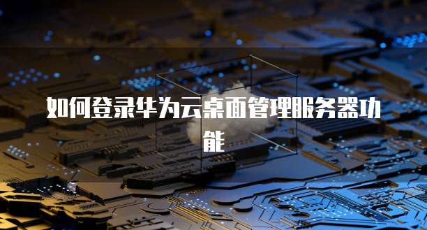 如何登录华为云桌面管理服务器功能