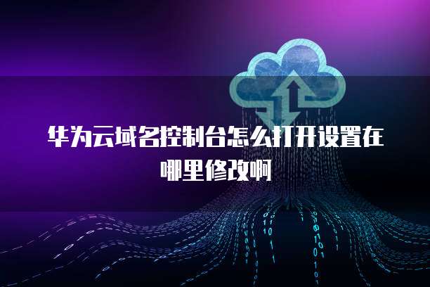 华为云域名控制台怎么打开设置在哪里修改啊