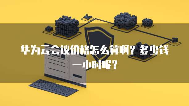 华为云会议价格怎么算啊?多少钱一小时呢?