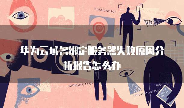 华为云域名绑定服务器失败原因分析报告怎么办
