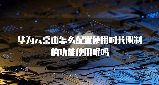 华为云桌面怎么配置使用时长限制的功能使用呢吗