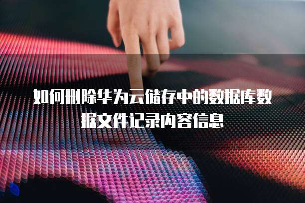 如何删除华为云储存中的数据库数据文件记录内容信息
