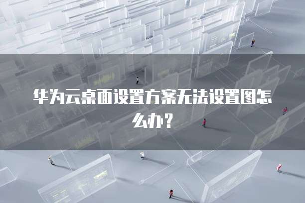 华为云桌面设置方案无法设置图怎么办？