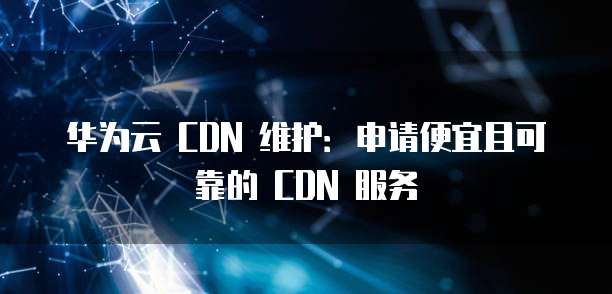 华为云 CDN 维护:申请便宜且可靠的 CDN 服务