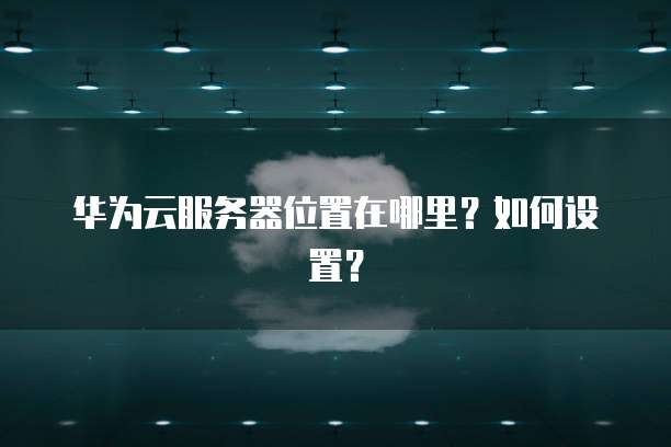 华为云服务器位置在哪里?如何设置?