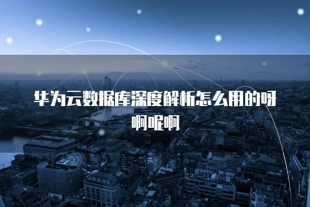 华为云数据库深度解析怎么用的呀啊呢啊