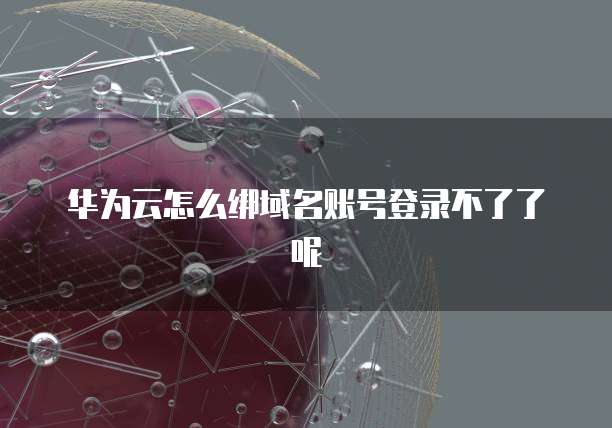 华为云怎么绑域名账号登录不了了呢