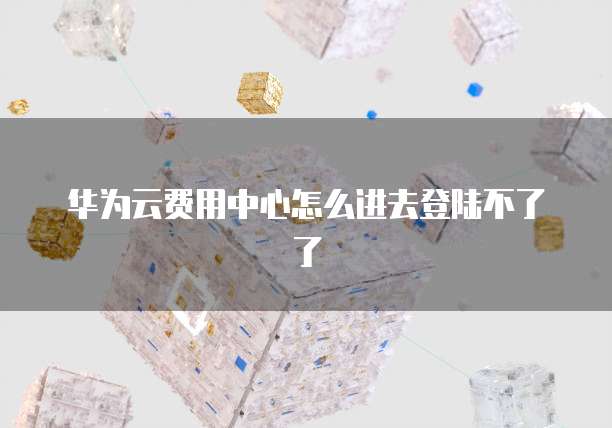 华为云费用中心怎么进去登陆不了了