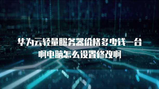 华为云轻量服务器价格多少钱一台啊电脑怎么设置修改啊