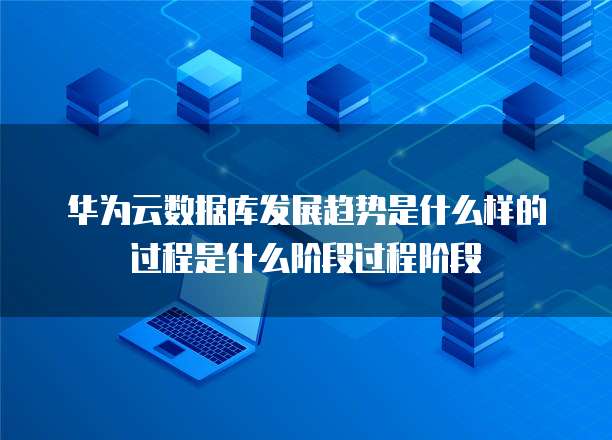 华为云数据库发展趋势是什么样的过程是什么阶段过程阶段