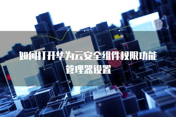 如何打开华为云安全组件权限功能管理器设置
